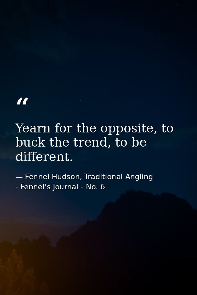 Yearn for the opposite, to buck the trend, to be different. — Fennel Hudson, Traditional Angling - Fennel's Journal - No. 6