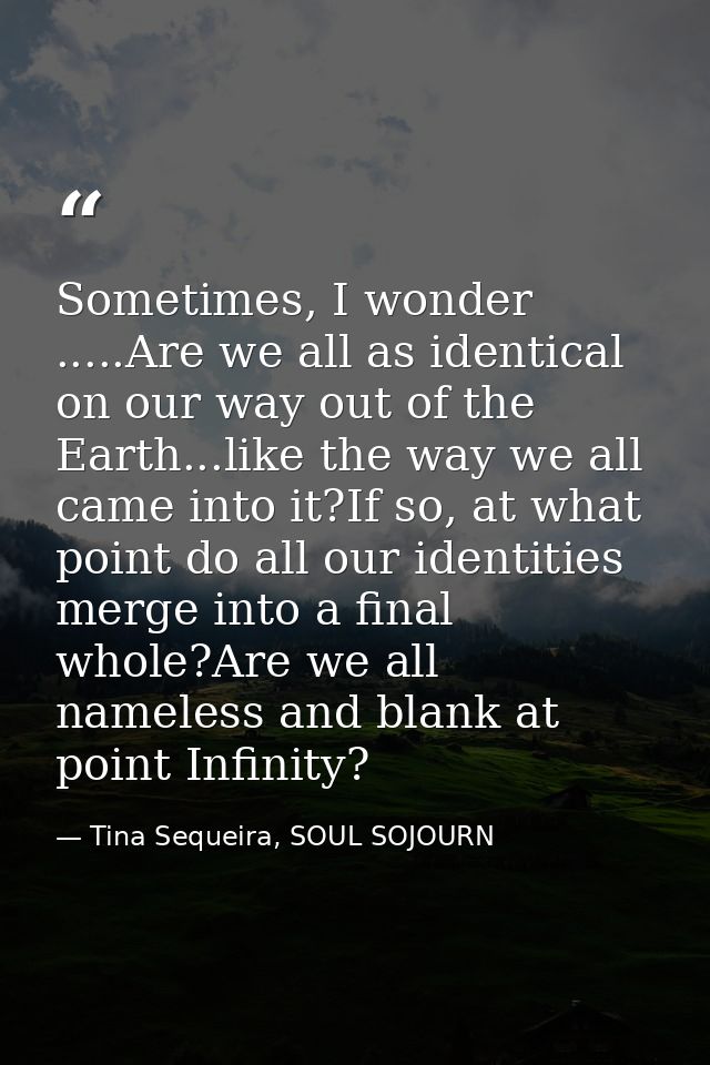 Sometimes, I wonder .....Are we all as identical on our way out of the Earth...like the way we all came into it?If so, a — Tina Sequeira, SOUL SOJOURN