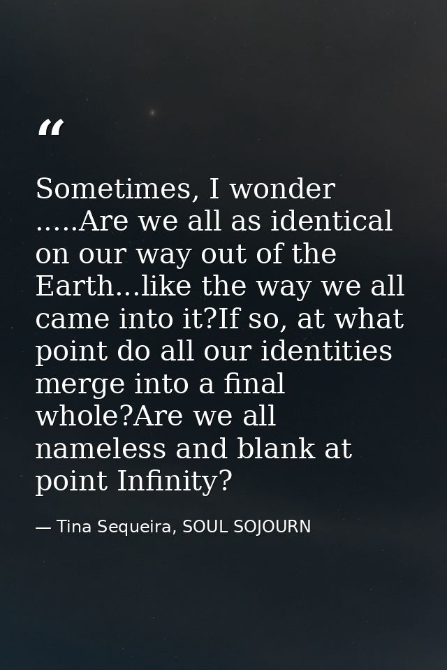 Sometimes, I wonder .....Are we all as identical on our way out of the Earth...like the way we all came into it?If so, a — Tina Sequeira, SOUL SOJOURN