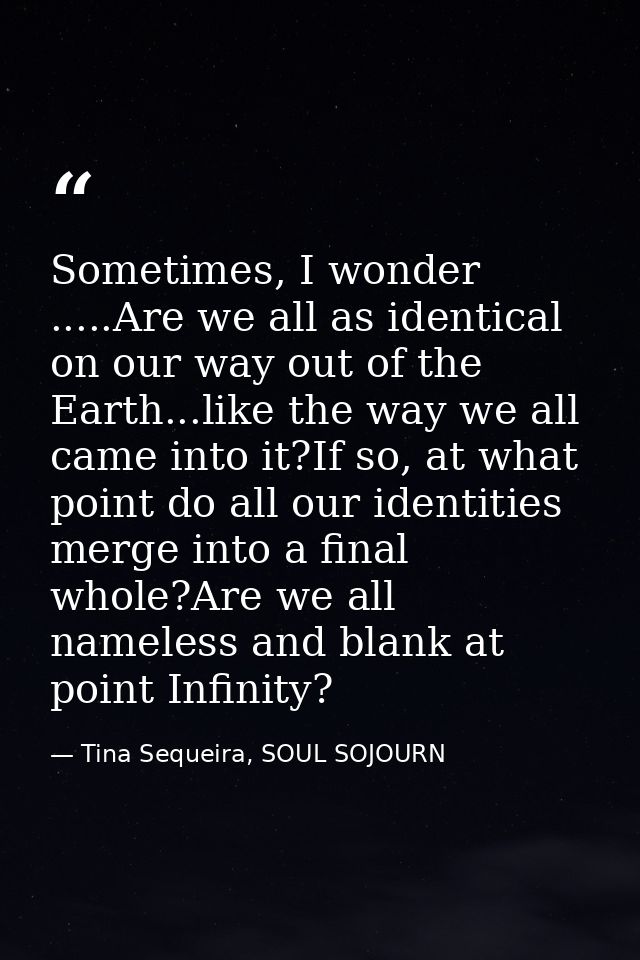 Sometimes, I wonder .....Are we all as identical on our way out of the Earth...like the way we all came into it?If so, a — Tina Sequeira, SOUL SOJOURN