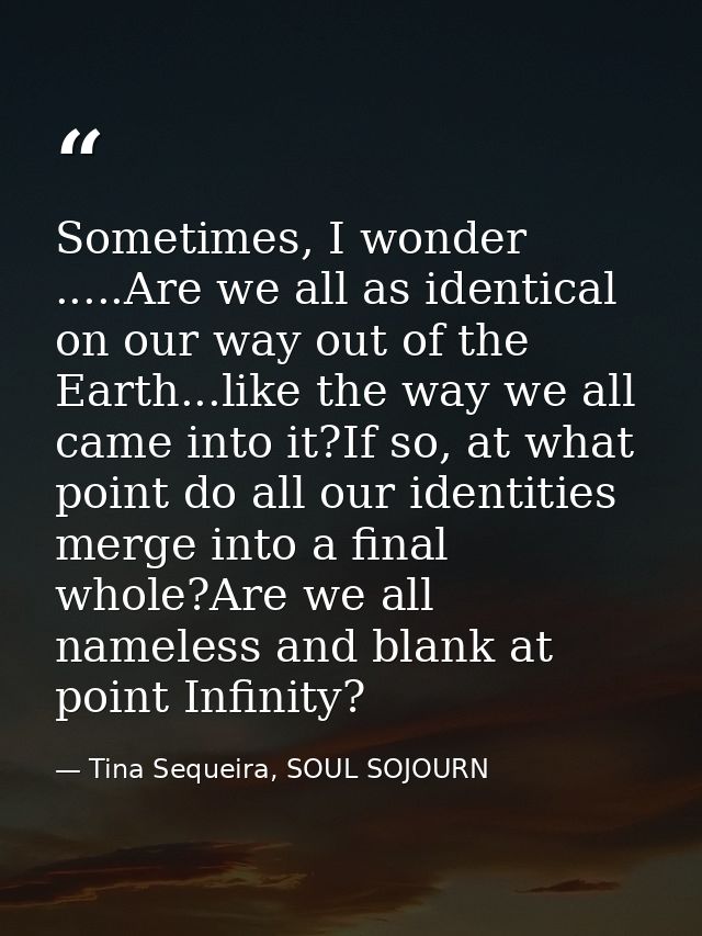 Sometimes, I wonder .....Are we all as identical on our way out of the Earth...like the way we all came into it?If so, a — Tina Sequeira, SOUL SOJOURN