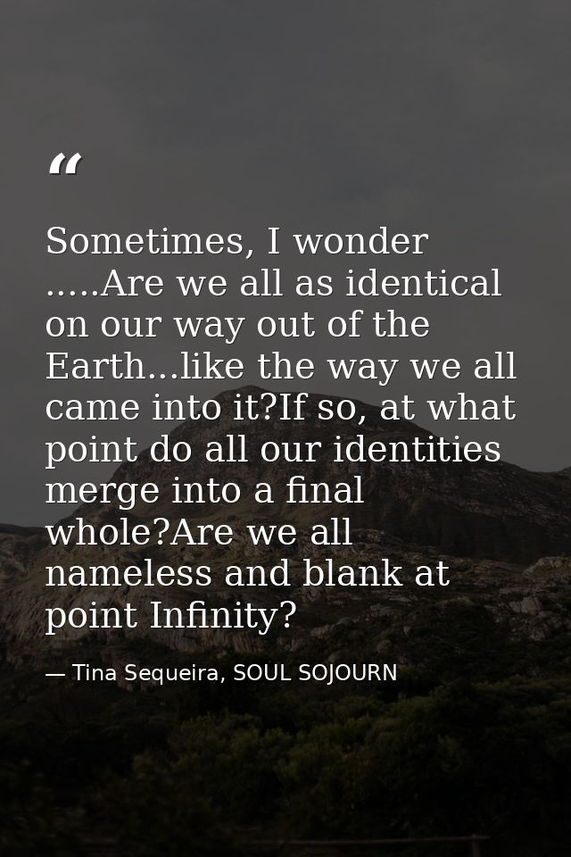 Sometimes, I wonder .....Are we all as identical on our way out of the Earth...like the way we all came into it?If so, a — Tina Sequeira, SOUL SOJOURN
