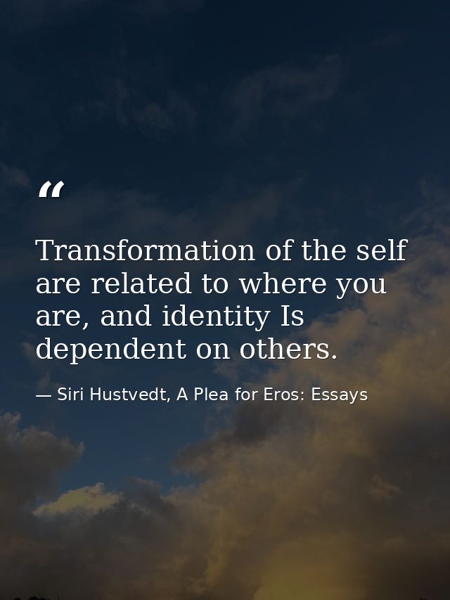 Transformation of the self are related to where you are, and identity Is dependent on others. — Siri Hustvedt, A Plea for Eros: Essays