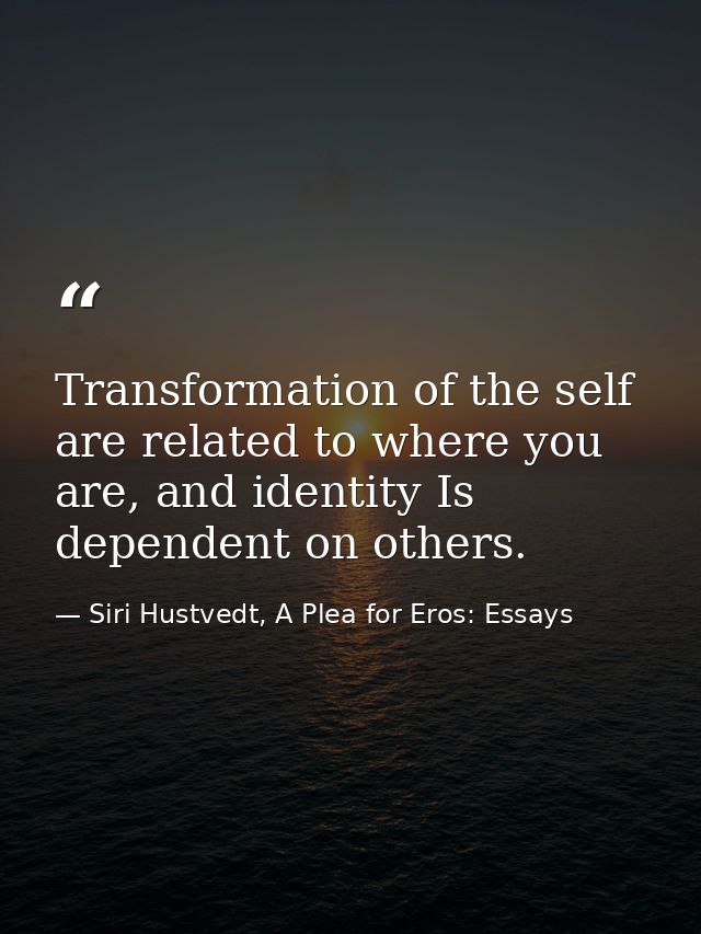 Transformation of the self are related to where you are, and identity Is dependent on others. — Siri Hustvedt, A Plea for Eros: Essays