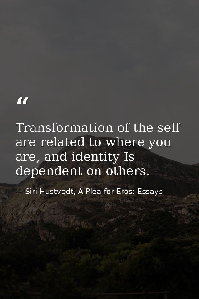 Transformation of the self are related to where you are, and identity Is dependent on others. — Siri Hustvedt, A Plea for Eros: Essays