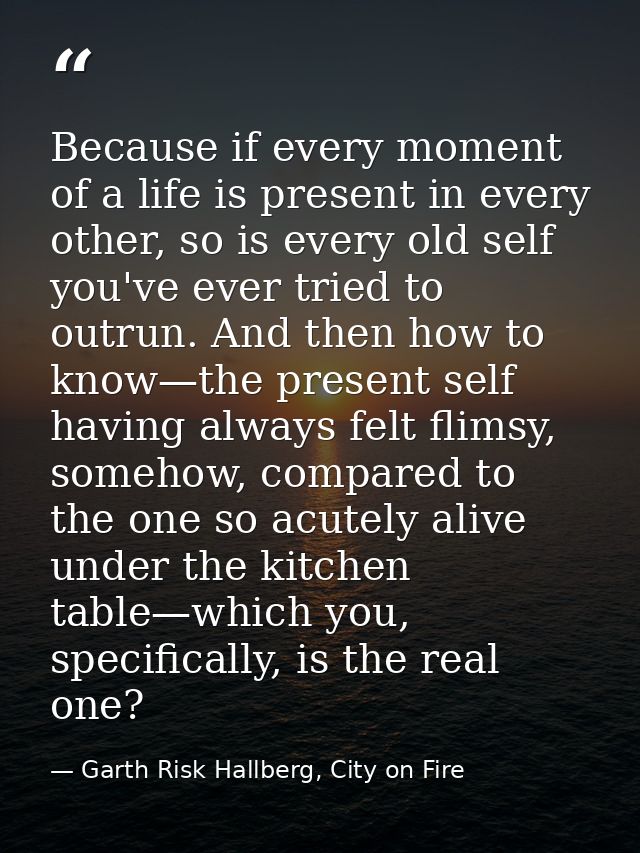 Because if every moment of a life is present in every other, so is every old self you've ever tried to outrun. And then  — Garth Risk Hallberg, City on Fire