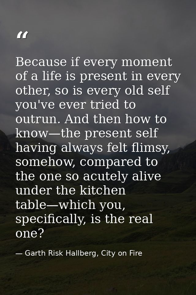Because if every moment of a life is present in every other, so is every old self you've ever tried to outrun. And then  — Garth Risk Hallberg, City on Fire