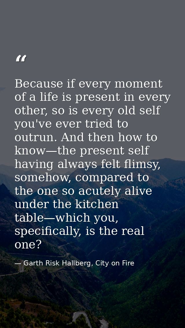 Because if every moment of a life is present in every other, so is every old self you've ever tried to outrun. And then  — Garth Risk Hallberg, City on Fire