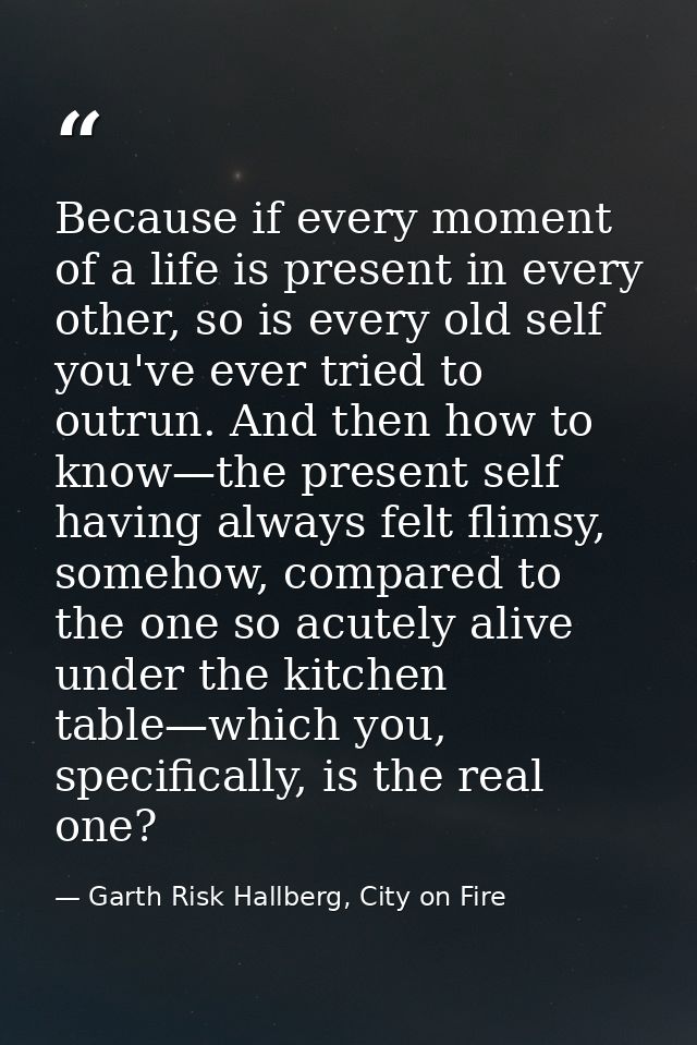 Because if every moment of a life is present in every other, so is every old self you've ever tried to outrun. And then  — Garth Risk Hallberg, City on Fire
