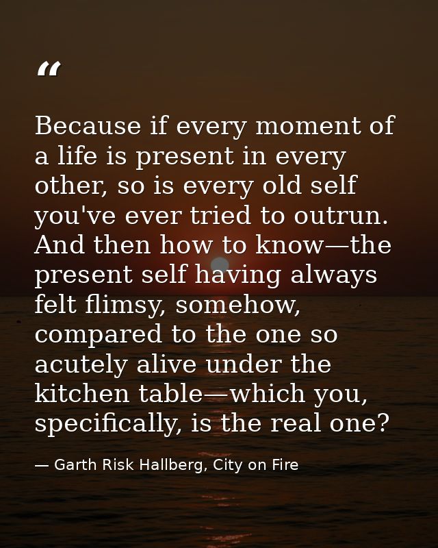 Because if every moment of a life is present in every other, so is every old self you've ever tried to outrun. And then  — Garth Risk Hallberg, City on Fire