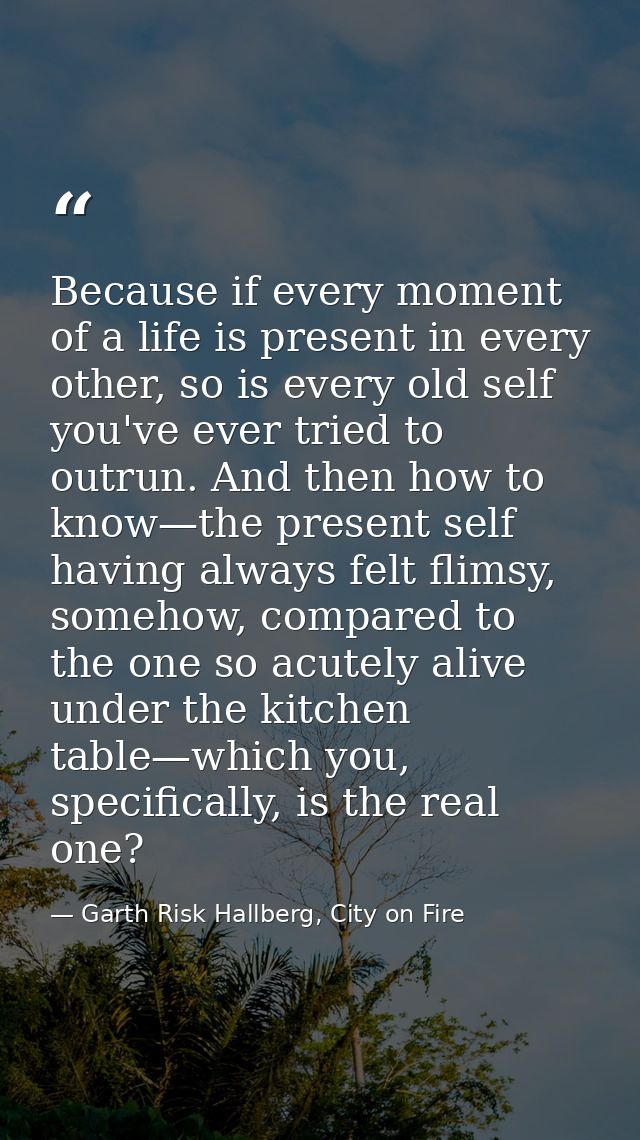 Because if every moment of a life is present in every other, so is every old self you've ever tried to outrun. And then  — Garth Risk Hallberg, City on Fire