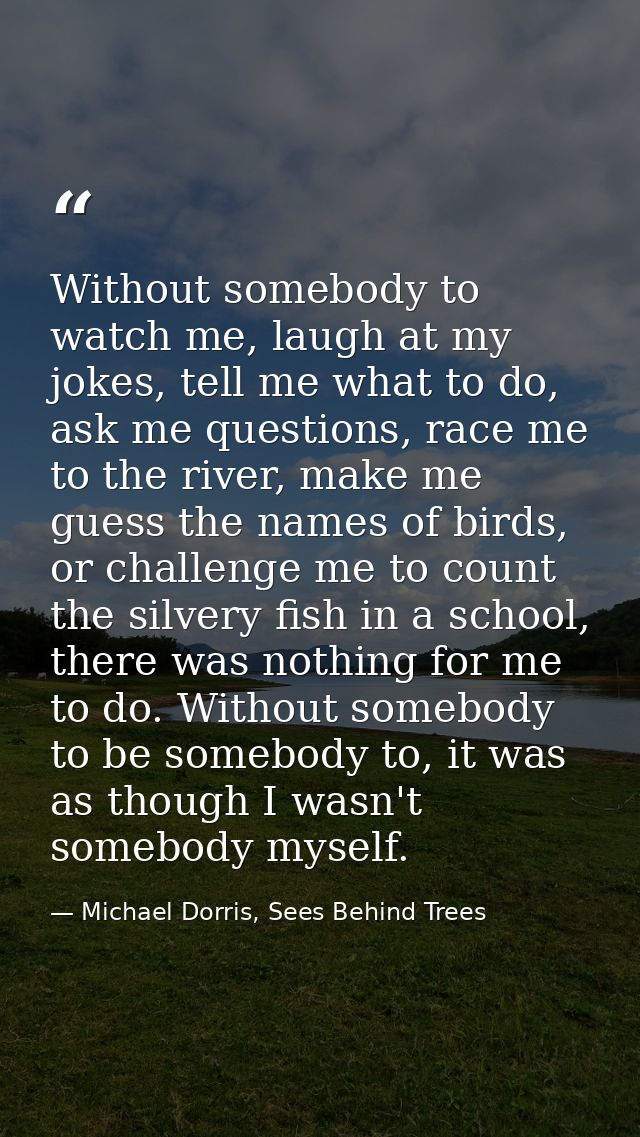 Without somebody to watch me, laugh at my jokes, tell me what to do, ask me questions, race me to the river, make me gue — Michael Dorris, Sees Behind Trees