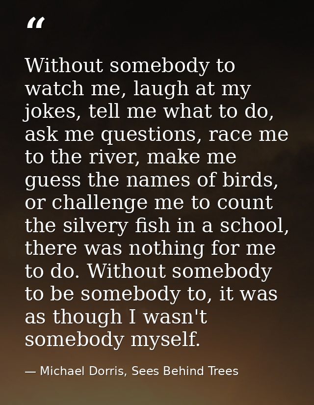 Without somebody to watch me, laugh at my jokes, tell me what to do, ask me questions, race me to the river, make me gue — Michael Dorris, Sees Behind Trees