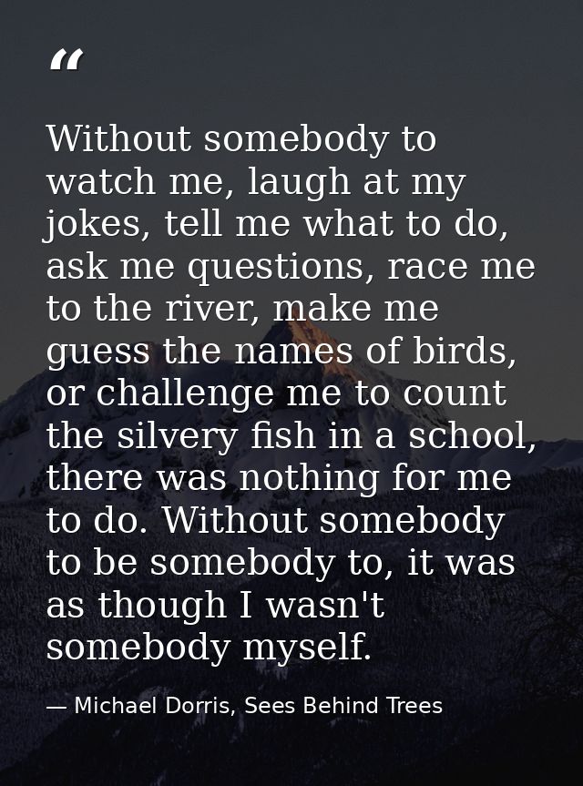 Without somebody to watch me, laugh at my jokes, tell me what to do, ask me questions, race me to the river, make me gue — Michael Dorris, Sees Behind Trees