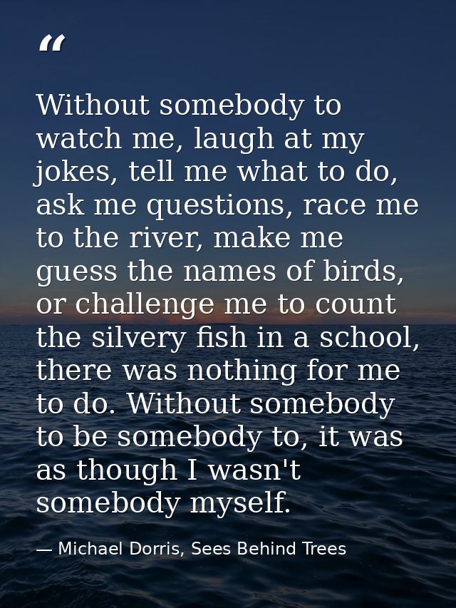 Without somebody to watch me, laugh at my jokes, tell me what to do, ask me questions, race me to the river, make me gue — Michael Dorris, Sees Behind Trees
