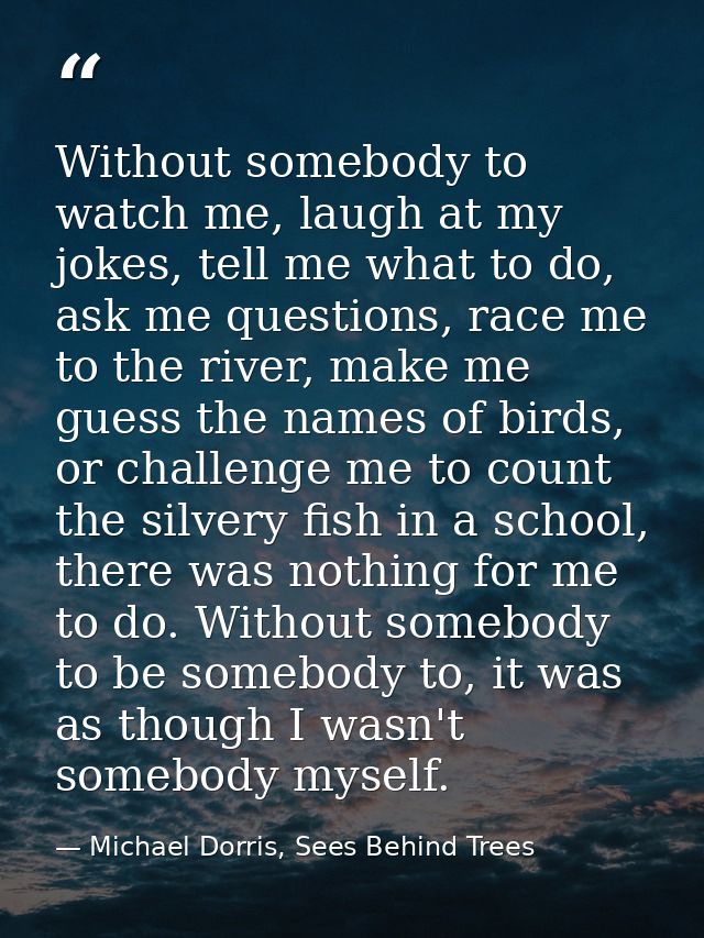 Without somebody to watch me, laugh at my jokes, tell me what to do, ask me questions, race me to the river, make me gue — Michael Dorris, Sees Behind Trees