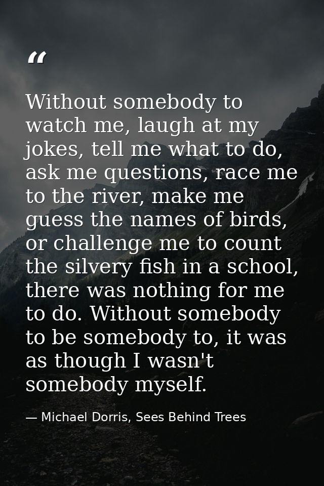 Without somebody to watch me, laugh at my jokes, tell me what to do, ask me questions, race me to the river, make me gue — Michael Dorris, Sees Behind Trees