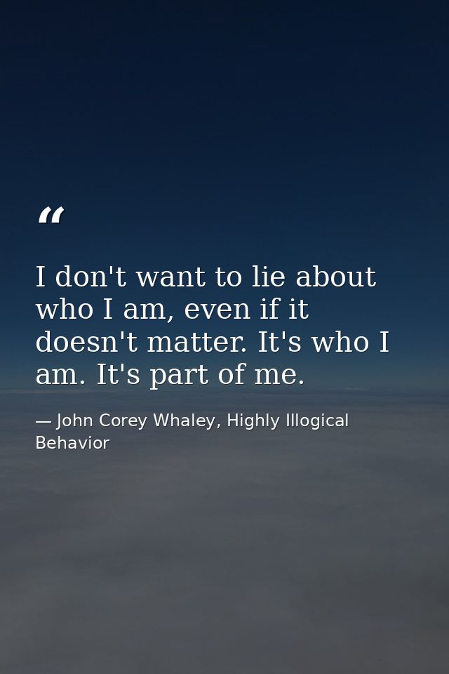 I don't want to lie about who I am, even if it doesn't matter. It's who I am. It's part of me. — John Corey Whaley, Highly Illogical Behavior