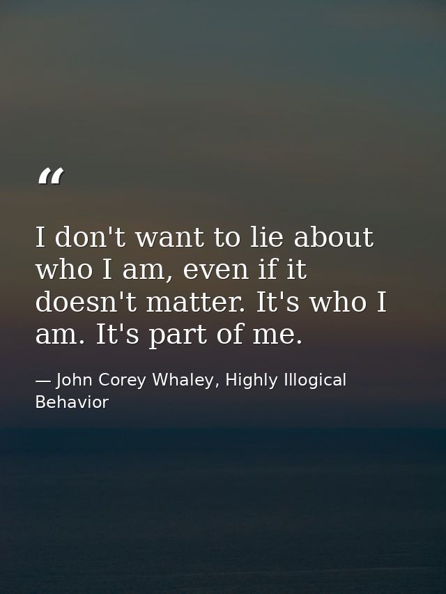I don't want to lie about who I am, even if it doesn't matter. It's who I am. It's part of me. — John Corey Whaley, Highly Illogical Behavior