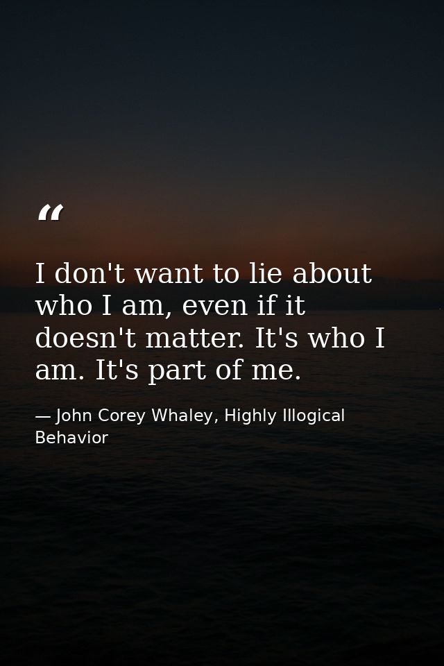 I don't want to lie about who I am, even if it doesn't matter. It's who I am. It's part of me. — John Corey Whaley, Highly Illogical Behavior