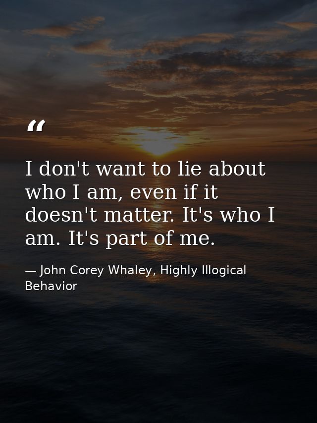I don't want to lie about who I am, even if it doesn't matter. It's who I am. It's part of me. — John Corey Whaley, Highly Illogical Behavior