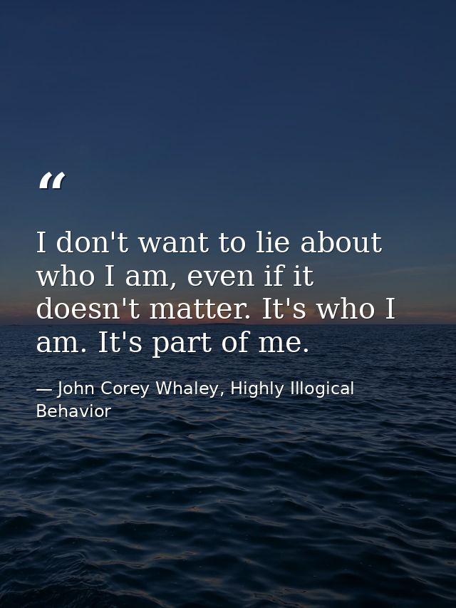 I don't want to lie about who I am, even if it doesn't matter. It's who I am. It's part of me. — John Corey Whaley, Highly Illogical Behavior