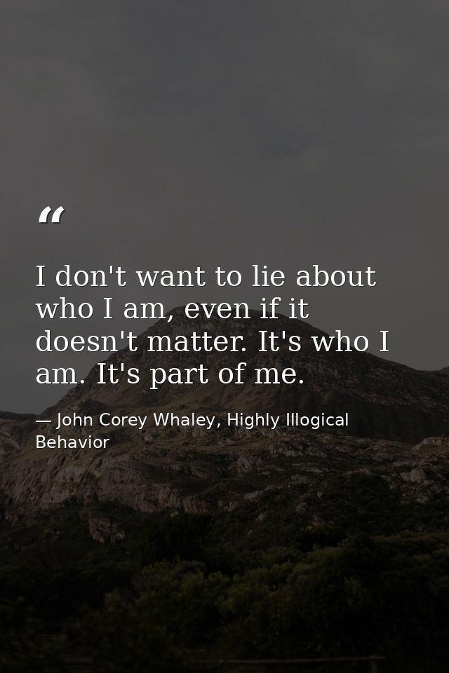 I don't want to lie about who I am, even if it doesn't matter. It's who I am. It's part of me. — John Corey Whaley, Highly Illogical Behavior