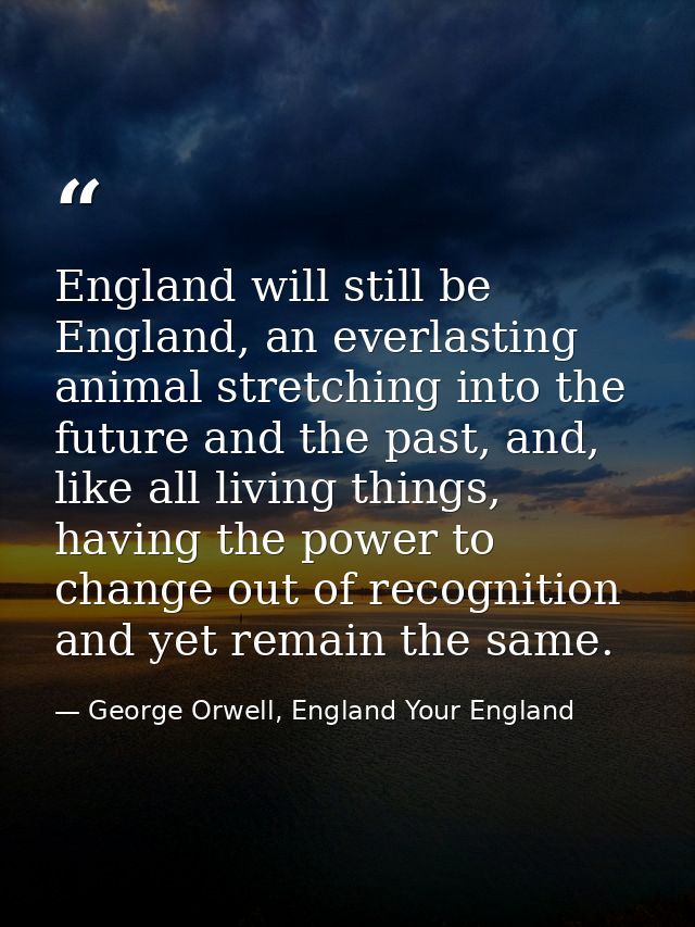 England will still be England, an everlasting animal stretching into the future and the past, and, like all living thing — George Orwell, England Your England
