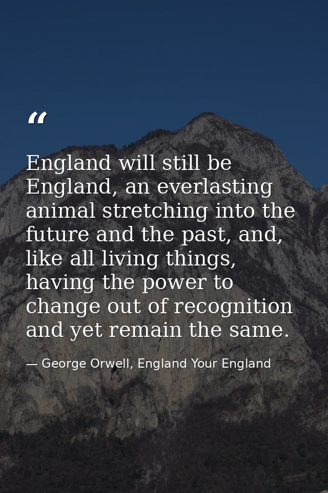 England will still be England, an everlasting animal stretching into the future and the past, and, like all living thing — George Orwell, England Your England