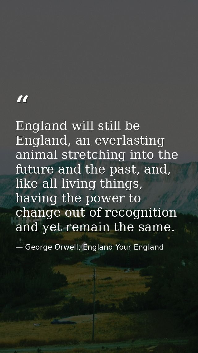 England will still be England, an everlasting animal stretching into the future and the past, and, like all living thing — George Orwell, England Your England