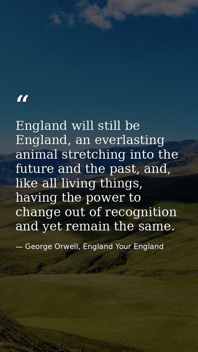 England will still be England, an everlasting animal stretching into the future and the past, and, like all living thing — George Orwell, England Your England