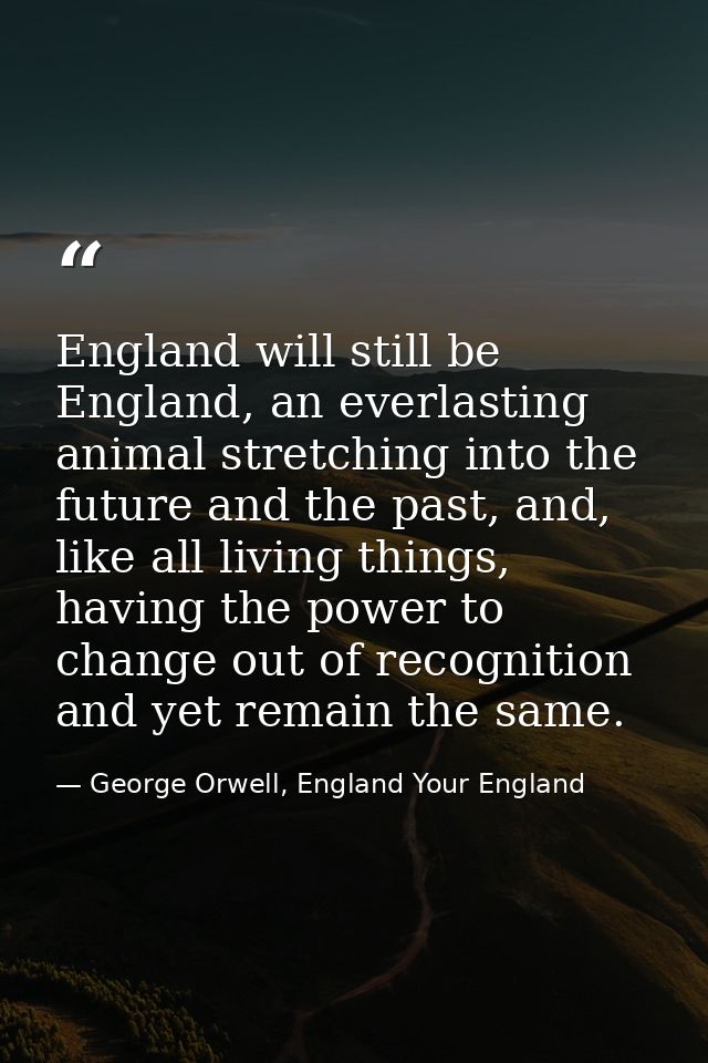 England will still be England, an everlasting animal stretching into the future and the past, and, like all living thing — George Orwell, England Your England
