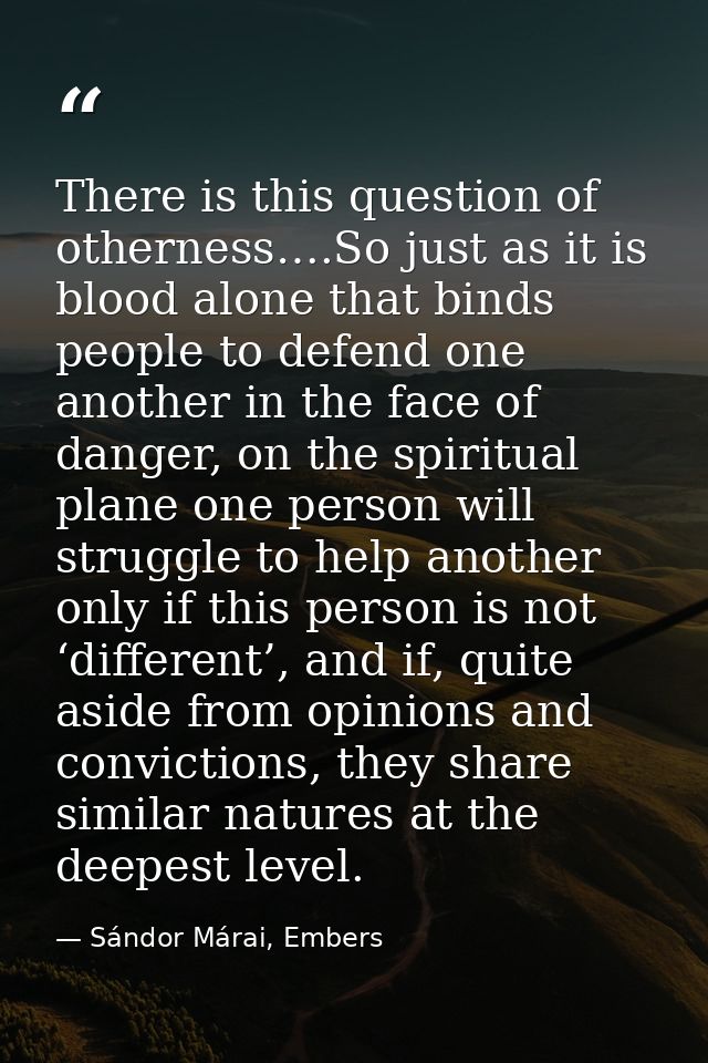 There is this question of otherness….So just as it is blood alone that binds people to defend one another in the face of — Sándor Márai, Embers