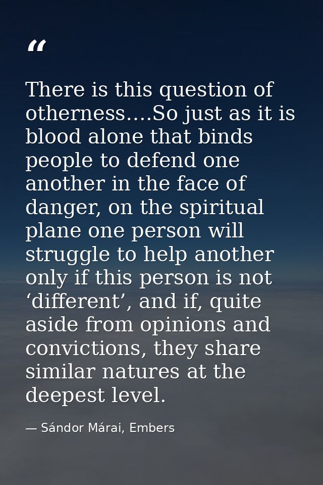 There is this question of otherness….So just as it is blood alone that binds people to defend one another in the face of — Sándor Márai, Embers