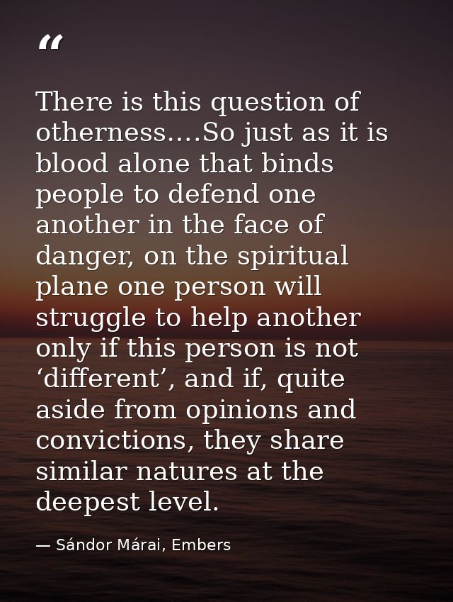 There is this question of otherness….So just as it is blood alone that binds people to defend one another in the face of — Sándor Márai, Embers