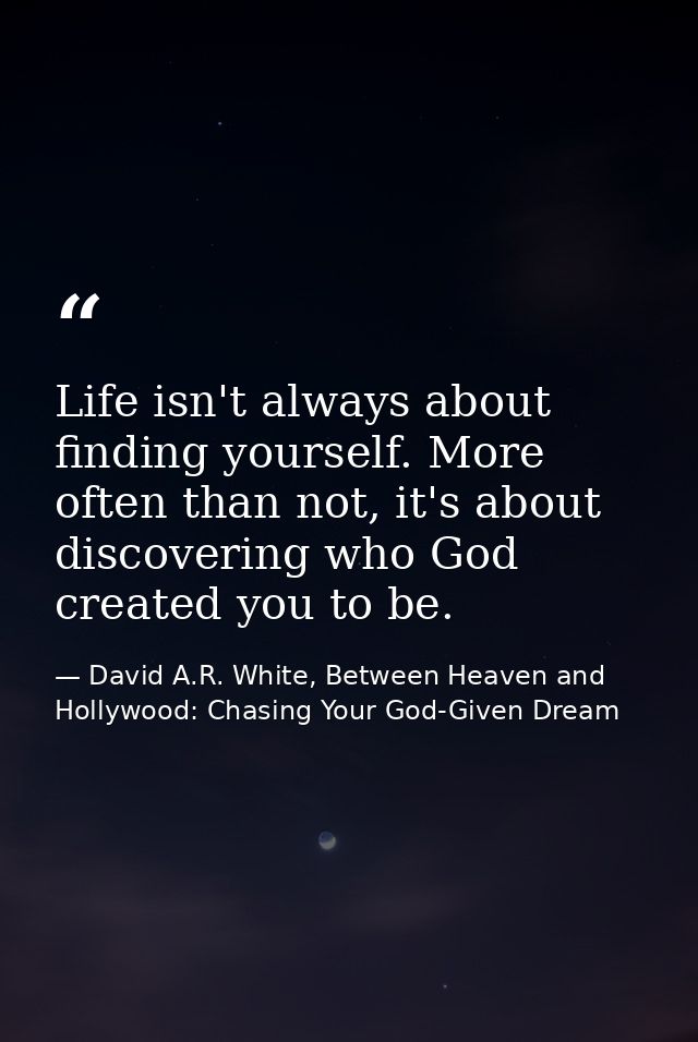 Life isn't always about finding yourself. More often than not, it's about discovering who God created you to be. — David A.R. White, Between Heaven and   Hollywood: Chasing Your God-Given Dream