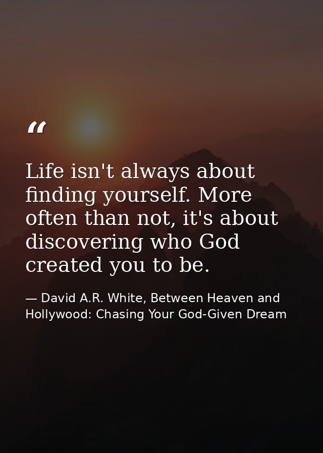 Life isn't always about finding yourself. More often than not, it's about discovering who God created you to be. — David A.R. White, Between Heaven and   Hollywood: Chasing Your God-Given Dream