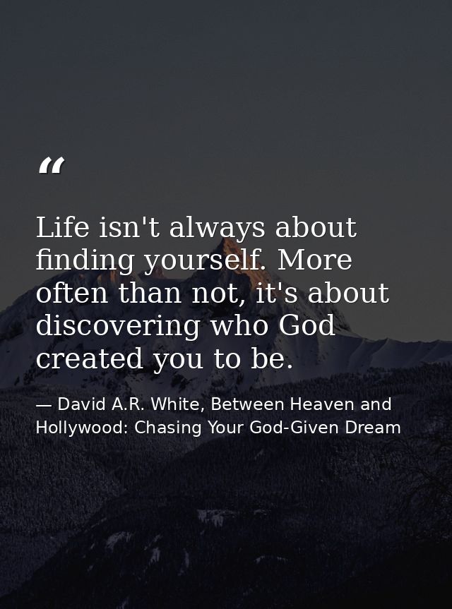 Life isn't always about finding yourself. More often than not, it's about discovering who God created you to be. — David A.R. White, Between Heaven and   Hollywood: Chasing Your God-Given Dream
