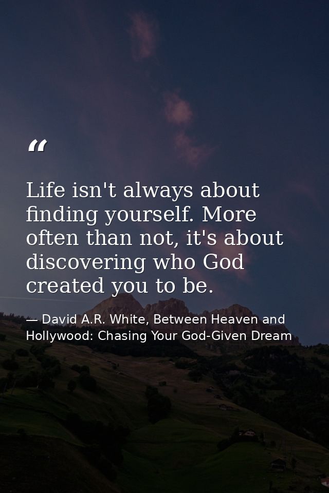 Life isn't always about finding yourself. More often than not, it's about discovering who God created you to be. — David A.R. White, Between Heaven and   Hollywood: Chasing Your God-Given Dream