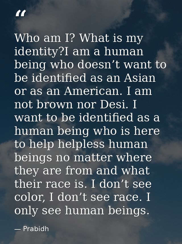 Who am I? What is my identity?I am a human being who doesn’t want to be identified as an Asian or as an American. I am n — Prabidh