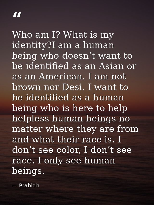 Who am I? What is my identity?I am a human being who doesn’t want to be identified as an Asian or as an American. I am n — Prabidh
