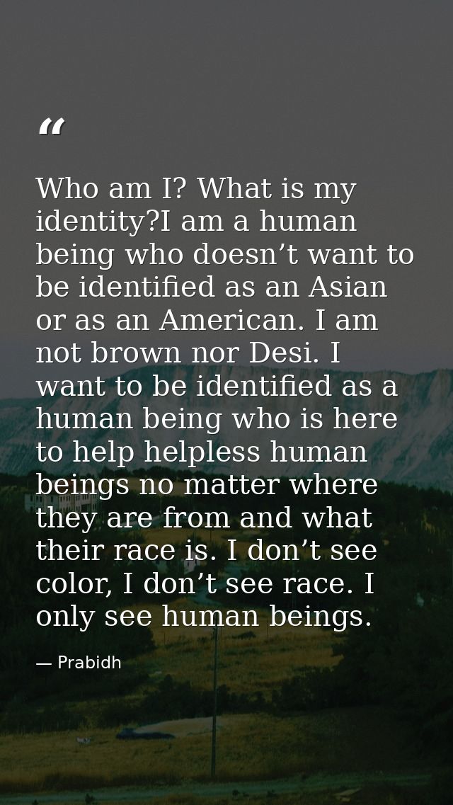 Who am I? What is my identity?I am a human being who doesn’t want to be identified as an Asian or as an American. I am n — Prabidh