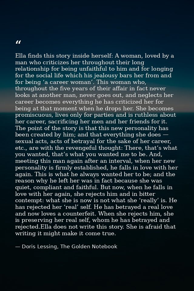 Ella finds this story inside herself: A woman, loved by a man who criticizes her throughout their long relationship for  — Doris Lessing, The Golden Notebook