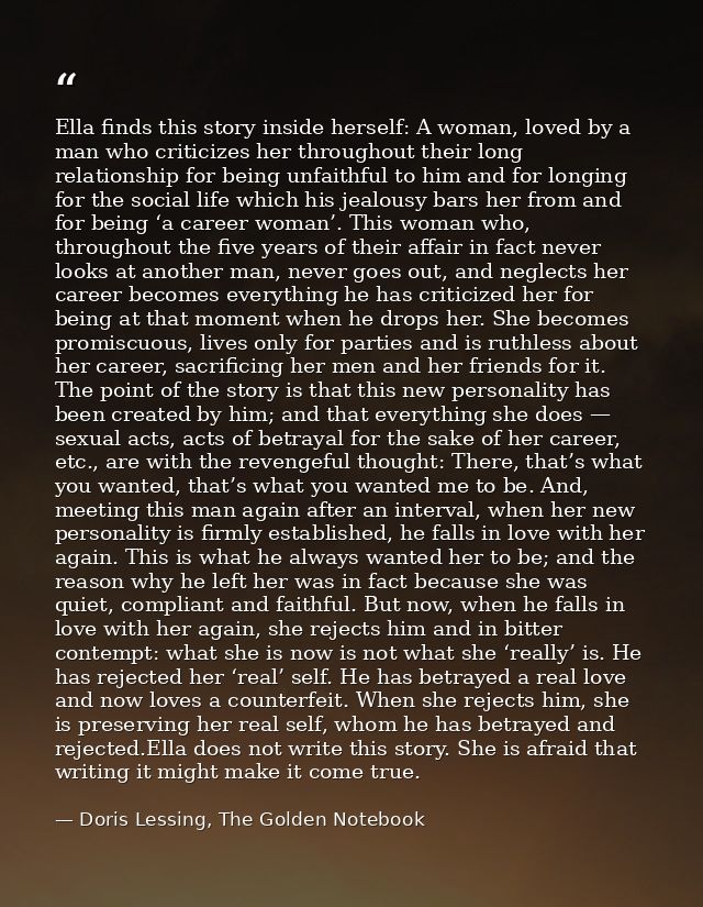 Ella finds this story inside herself: A woman, loved by a man who criticizes her throughout their long relationship for  — Doris Lessing, The Golden Notebook