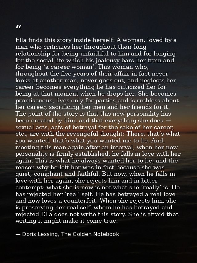 Ella finds this story inside herself: A woman, loved by a man who criticizes her throughout their long relationship for  — Doris Lessing, The Golden Notebook