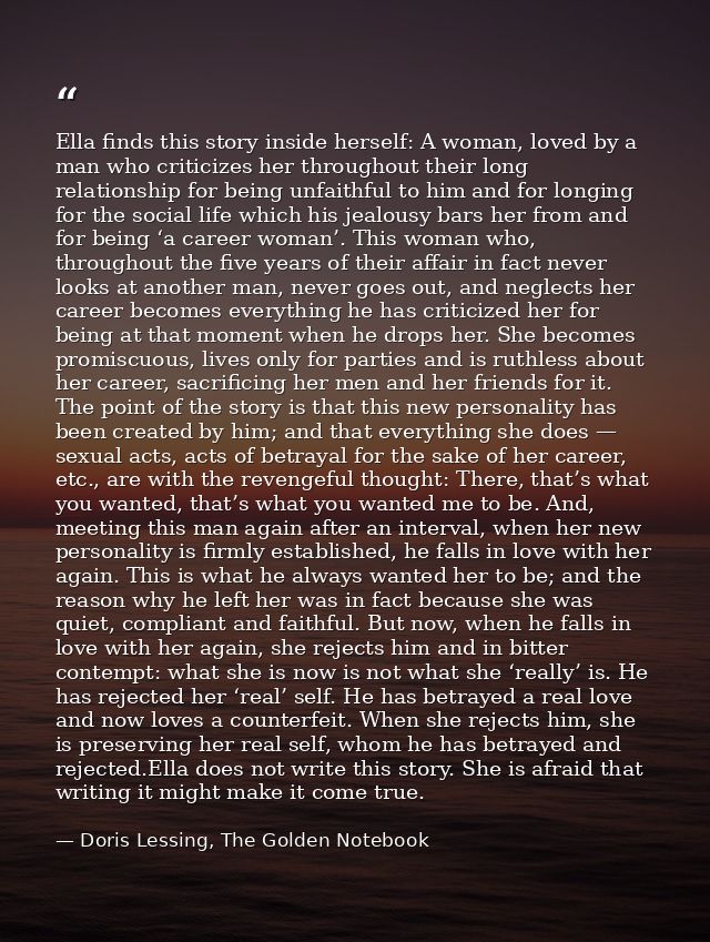 Ella finds this story inside herself: A woman, loved by a man who criticizes her throughout their long relationship for  — Doris Lessing, The Golden Notebook