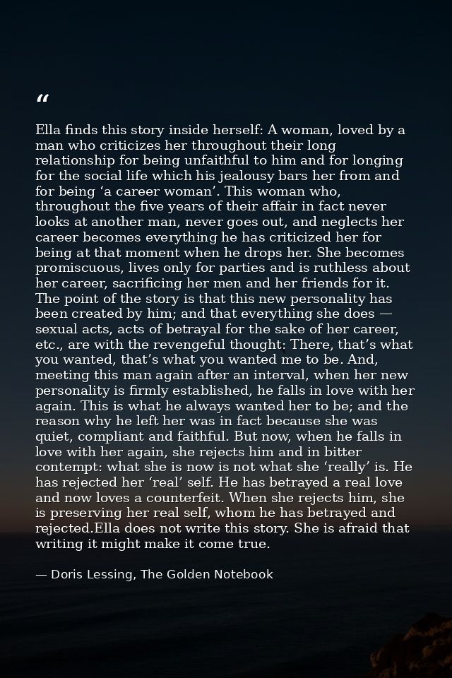 Ella finds this story inside herself: A woman, loved by a man who criticizes her throughout their long relationship for  — Doris Lessing, The Golden Notebook