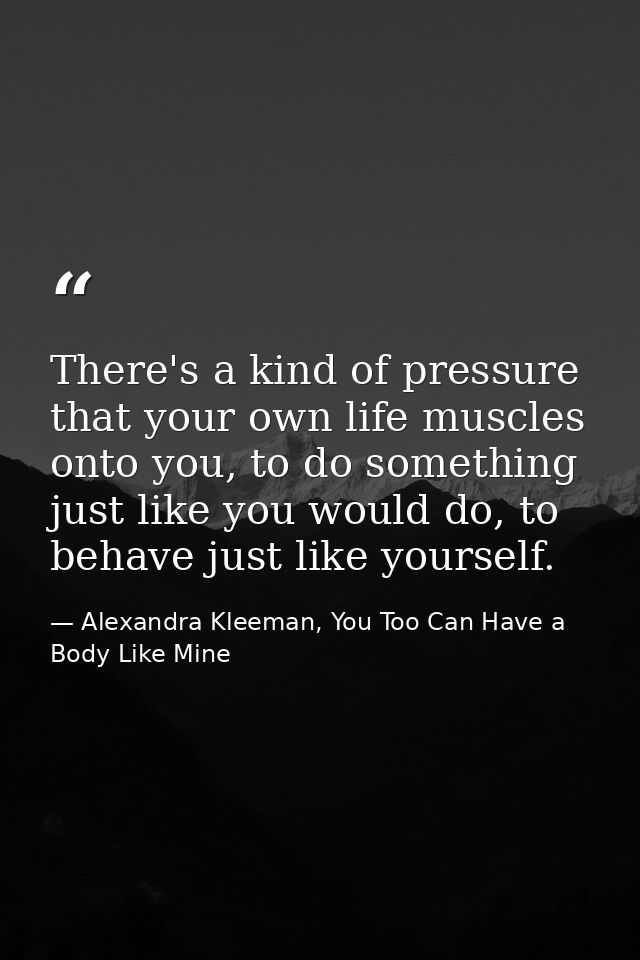 There's a kind of pressure that your own life muscles onto you, to do something just like you would do, to behave just l — Alexandra Kleeman, You Too Can Have a Body Like Mine