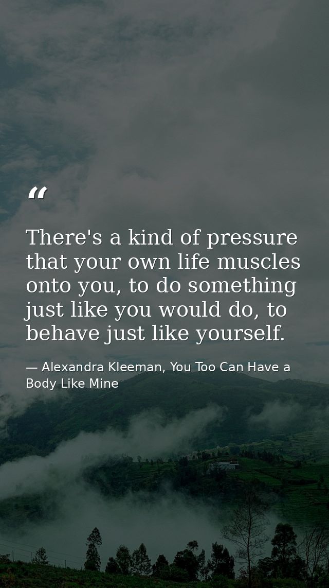 There's a kind of pressure that your own life muscles onto you, to do something just like you would do, to behave just l — Alexandra Kleeman, You Too Can Have a Body Like Mine