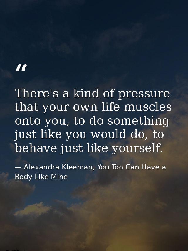There's a kind of pressure that your own life muscles onto you, to do something just like you would do, to behave just l — Alexandra Kleeman, You Too Can Have a Body Like Mine